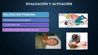 EVALUACIÓN Y ACTUACIÓN

VALORACIÓN PRIMARIA:
• El ESTADO DE CONSCIENCIA
• LA RESPIRACIÓN
• LA CIRCULACIÓN SANGUÍNEA (PULSO)

 