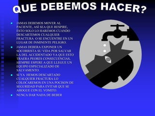  JAMAS DEBEMOS MOVER AL
PACIENTE, ASÍ SEA QUE RESPIRE,
ESTO SOLO LO HAREMOS CUANDO
DESCARTEMOS CUALQUIER
FRACTURA O SE ENCUENTRE EN UN
LUGAR DE INMINENTE PELIGRO.
 JAMAS DEBERA EXPONER UN
SOCORRISTA SU VIDA POR SALVAR
LA DEL ACCIDENTADO YA QUE ESTO
TRAERA PEORES CONSECUENCIAS,
SIEMPRE ESPERE A QUE LLEGUE UN
EQUIPO ESPECIALIZADO DE
SALVAMENTO.
 SI YA HEMOS DESCARTADO
CUALQUIER FRACTURA LO
COLOCAREMOS EN UNA POCISON DE
SEGURIDAD PARA EVITAR QUE SE
AHOGUE CON EL VOMITO.
 NUNCA DAR NADA DE BEBER
 