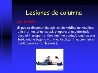 Lesiones de columna
Si puede disponer de asistencia médica no movilice
a la víctima, si no es así, prepare al accidentado
para el transporte. Con máximo cuidado deslice una
tabla ancha bajo la víctima. Realizar tracción en el
cuello para evitar lesiones.
NO MOVER
 