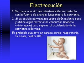 Electrocución
1. No toque a la víctima mientras esté en contacto
con la fuente de energía. Desconecte la corriente.
2. Si es posible permanezca sobre algún aislante seco
y utilice algún material no conductor (madera,
vidrio, goma) para separar al accidentado de la
corriente eléctrica.
Es probable que este en parada cardio-respiratoria.
Si es así, realice RCP.
 