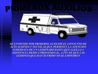 SE ENTIENDE POR PRIMEROS AUXILIOS EL CONJUNTO DE
ACTUACIONES Y TECNICAS QUE PERMITEN LA ATENCION
INMEDIATA DE UN LESIONADO HASTA QUE LLEGA LA
ASISTENCIA MEDICA PROFESIONAL, A FIN DE QUE LAS
LESIONES QUE HAN SUFRIDO NO SE EMPEOREN
 