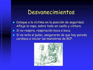 Desvanecimientos
 Coloque a la víctima en la posición de seguridad.
Afloje la ropa, sobre todo en cuello y cintura.
 Si no respira, respiración boca a boca.
 Si no nota el pulso, asegurarse de que hay parada
cardiaca e iniciar las maniobras de RCP.
 