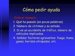 Cómo pedir ayuda
-Indicar siempre:
1. Qué ha pasado (en pocas palabras).
2. Número de víctimas y su estado.
3. Si es un accidente de tráfico, número de
vehículos implicados.
4. Señalar factores agravantes: fuego, humo,
gases, heridos atrapados, etc.
 