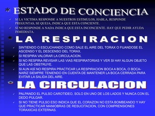  SI LA VICTIMA RESPONDE A NUESTROS ESTIMULOS, HABLA, RESPONDE
PREGUNTAS, SE QUEJA, INDICA QUE ESTA CONCIENTE.
 SI NO RESPONDE A NADA INDICA QUE ESTA INCONCIENTE. HAY QUE PEDIR AYUDA
INMEDIATA.
 SINTIENDO O ESCUCHANDO COMO SALE EL AIRE DEL TORAX O FIJANDOSE EL
ASCENSO Y EL DESCENSO DEL TORAX.
 SI RESPIRA VALORAR LA CIRCULACION.
 SI NO RESPIRA REVISAR LAS VIAS RESPIRATORIAS Y VER SI HAY ALGUN OBJETO
QUE LAS OBSTRUYE.
 SI AUN ASÍ NO RESPIRA PRACTICAR LA RESPIRACION BOCA A BOCA, O BOCA-
NARIZ SIEMPRE TENIENDO EN CUENTA DE MANTENER LA BOCA CERRADA PARA
EVITAR LA SALIDA DEL AIRE.
 PALPANDO EL PULSO CAROTIDEO, SOLO EN UNO DE LOS LADOS Y NUNCA CON EL
DEDO PULGAR.
 SI NO TIENE PULSO ESO INDICA QUE EL CORAZON NO ESTA BOMBEANDO Y HAY
QUE PRACTICAR MANIOBRAS DE RESUCITACION, CON COMPRENSIONES
TORAXICAS EXTERNAS.
 