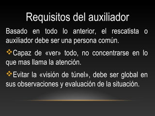 Requisitos del auxiliador
Basado en todo lo anterior, el rescatista o
auxiliador debe ser una persona común.
Capaz de «ver» todo, no concentrarse en lo
que mas llama la atención.
Evitar la «visión de túnel», debe ser global en
sus observaciones y evaluación de la situación.
 