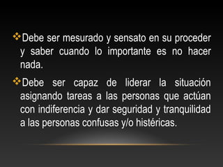 Debe ser mesurado y sensato en su proceder
y saber cuando lo importante es no hacer
nada.
Debe ser capaz de liderar la situación
asignando tareas a las personas que actúan
con indiferencia y dar seguridad y tranquilidad
a las personas confusas y/o histéricas.
 
