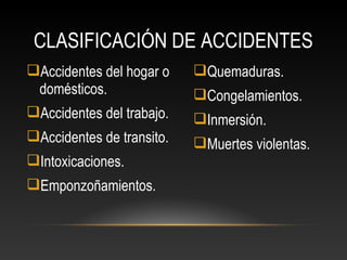 Accidentes del hogar o
domésticos.
Accidentes del trabajo.
Accidentes de transito.
Intoxicaciones.
Emponzoñamientos.
Quemaduras.
Congelamientos.
Inmersión.
Muertes violentas.
CLASIFICACIÓN DE ACCIDENTES
 