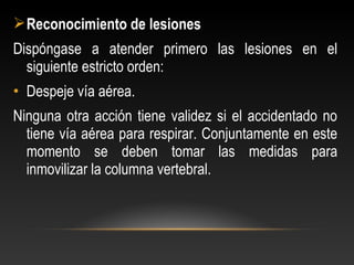 Reconocimiento de lesiones
Dispóngase a atender primero las lesiones en el
siguiente estricto orden:
• Despeje vía aérea.
Ninguna otra acción tiene validez si el accidentado no
tiene vía aérea para respirar. Conjuntamente en este
momento se deben tomar las medidas para
inmovilizar la columna vertebral.
 