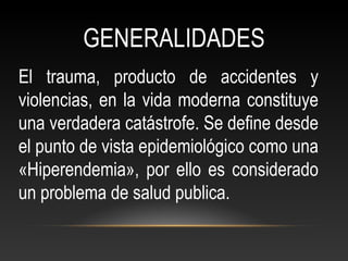 GENERALIDADES
El trauma, producto de accidentes y
violencias, en la vida moderna constituye
una verdadera catástrofe. Se define desde
el punto de vista epidemiológico como una
«Hiperendemia», por ello es considerado
un problema de salud publica.
 