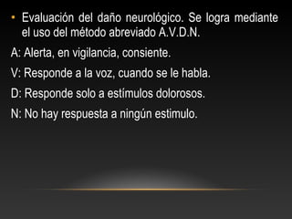 • Evaluación del daño neurológico. Se logra mediante
el uso del método abreviado A.V.D.N.
A: Alerta, en vigilancia, consiente.
V: Responde a la voz, cuando se le habla.
D: Responde solo a estímulos dolorosos.
N: No hay respuesta a ningún estimulo.
 