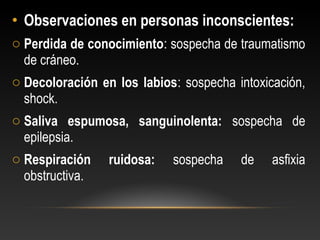 • Observaciones en personas inconscientes:
o Perdida de conocimiento: sospecha de traumatismo
de cráneo.
o Decoloración en los labios: sospecha intoxicación,
shock.
o Saliva espumosa, sanguinolenta: sospecha de
epilepsia.
o Respiración ruidosa: sospecha de asfixia
obstructiva.
 