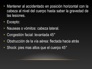 • Mantener al accidentado en posición horizontal con la
cabeza al nivel del cuerpo hasta saber la gravedad de
las lesiones.
• Excepto:
• Nauseas o vómitos: cabeza lateral.
• Congestión facial: levantada 45°
• Obstrucción de la vía aérea: flectada hacia atrás
• Shock: pies mas altos que el cuerpo 45°
 