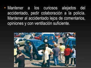 • Mantener a los curiosos alejados del
accidentado, pedir colaboración a la policía.
Mantener al accidentado lejos de comentarios,
opiniones y con ventilación suficiente.
 