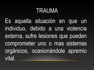 TRAUMA
Es aquella situación en que un
individuo, debido a una violencia
externa, sufre lesiones que pueden
comprometer uno o mas sistemas
orgánicos, ocasionándole apremio
vital.
 