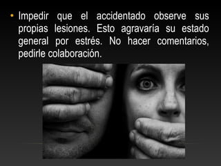 • Impedir que el accidentado observe sus
propias lesiones. Esto agravaría su estado
general por estrés. No hacer comentarios,
pedirle colaboración.
 