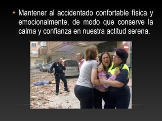 • Mantener al accidentado confortable física y
emocionalmente, de modo que conserve la
calma y confianza en nuestra actitud serena.
 