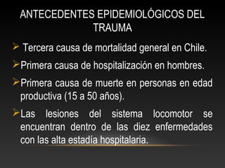ANTECEDENTES EPIDEMIOLÓGICOS DEL
TRAUMA
 Tercera causa de mortalidad general en Chile.
Primera causa de hospitalización en hombres.
Primera causa de muerte en personas en edad
productiva (15 a 50 años).
Las lesiones del sistema locomotor se
encuentran dentro de las diez enfermedades
con las alta estadía hospitalaria.
 