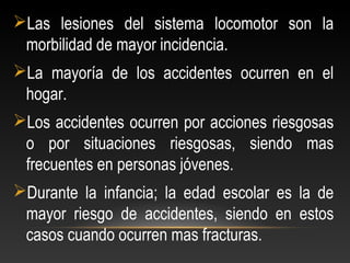 Las lesiones del sistema locomotor son la
morbilidad de mayor incidencia.
La mayoría de los accidentes ocurren en el
hogar.
Los accidentes ocurren por acciones riesgosas
o por situaciones riesgosas, siendo mas
frecuentes en personas jóvenes.
Durante la infancia; la edad escolar es la de
mayor riesgo de accidentes, siendo en estos
casos cuando ocurren mas fracturas.
 