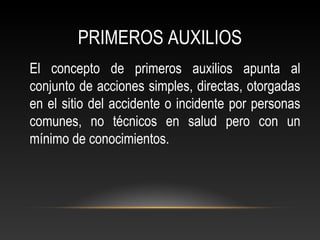 PRIMEROS AUXILIOS
El concepto de primeros auxilios apunta al
conjunto de acciones simples, directas, otorgadas
en el sitio del accidente o incidente por personas
comunes, no técnicos en salud pero con un
mínimo de conocimientos.
 