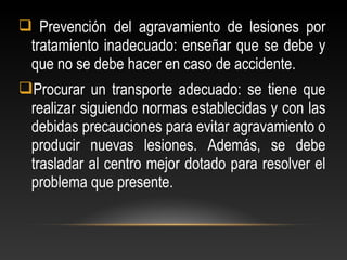  Prevención del agravamiento de lesiones por
tratamiento inadecuado: enseñar que se debe y
que no se debe hacer en caso de accidente.
Procurar un transporte adecuado: se tiene que
realizar siguiendo normas establecidas y con las
debidas precauciones para evitar agravamiento o
producir nuevas lesiones. Además, se debe
trasladar al centro mejor dotado para resolver el
problema que presente.
 