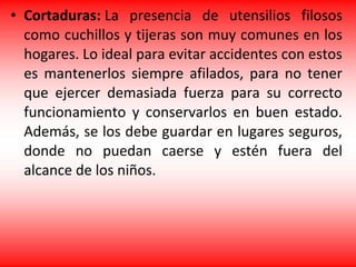 • Cortaduras: La presencia de utensilios filosos
como cuchillos y tijeras son muy comunes en los
hogares. Lo ideal para evitar accidentes con estos
es mantenerlos siempre afilados, para no tener
que ejercer demasiada fuerza para su correcto
funcionamiento y conservarlos en buen estado.
Además, se los debe guardar en lugares seguros,
donde no puedan caerse y estén fuera del
alcance de los niños.
 