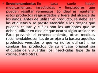 • Envenenamiento: En casa suele haber
medicamentos, insecticidas y limpiadores que
pueden resultar venenosos. Lo ideal es mantener
estos productos resguardados y fuera del alcance de
los niños. Antes de utilizar el producto, se debe leer
las etiquetas y se preste atención a los riesgos que
pueden causar y cuáles son los antídotos que se
deben utilizar en caso de que ocurra algún accidente.
Para prevenir el envenenamiento, otras medidas
recomendables son las de arrojar a la basura aquellos
productos vencidos o que ya no se utilizarán, no
cambiar los productos de su envase original sin
etiquetarlos y guardar los insecticidas lejos de la
cocina, entre otras.
 