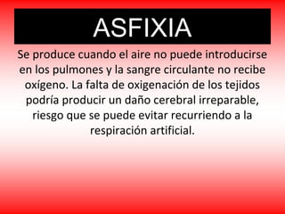 ASFIXIA
Se produce cuando el aire no puede introducirse
en los pulmones y la sangre circulante no recibe
oxígeno. La falta de oxigenación de los tejidos
podría producir un daño cerebral irreparable,
riesgo que se puede evitar recurriendo a la
respiración artificial.
 