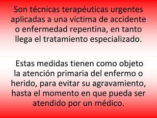 Son técnicas terapéuticas urgentes
aplicadas a una víctima de accidente
o enfermedad repentina, en tanto
llega el tratamiento especializado.
Estas medidas tienen como objeto
la atención primaria del enfermo o
herido, para evitar su agravamiento,
hasta el momento en que pueda ser
atendido por un médico.
 
