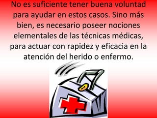 No es suficiente tener buena voluntad
para ayudar en estos casos. Sino más
bien, es necesario poseer nociones
elementales de las técnicas médicas,
para actuar con rapidez y eficacia en la
atención del herido o enfermo.
 