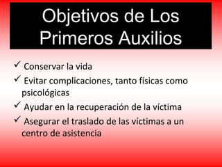 Objetivos de Los
Primeros Auxilios
 Conservar la vida
 Evitar complicaciones, tanto físicas como
psicológicas
 Ayudar en la recuperación de la víctima
 Asegurar el traslado de las víctimas a un
centro de asistencia
 