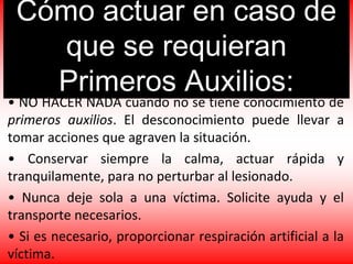 Cómo actuar en caso de
que se requieran
Primeros Auxilios:
• NO HACER NADA cuando no se tiene conocimiento de
primeros auxilios. El desconocimiento puede llevar a
tomar acciones que agraven la situación.
• Conservar siempre la calma, actuar rápida y
tranquilamente, para no perturbar al lesionado.
• Nunca deje sola a una víctima. Solicite ayuda y el
transporte necesarios.
• Si es necesario, proporcionar respiración artificial a la
víctima.
 