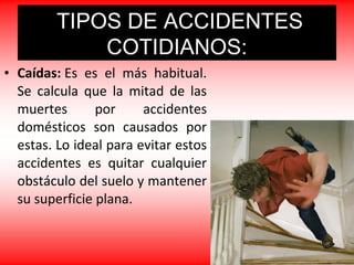 • Caídas: Es es el más habitual.
Se calcula que la mitad de las
muertes por accidentes
domésticos son causados por
estas. Lo ideal para evitar estos
accidentes es quitar cualquier
obstáculo del suelo y mantener
su superficie plana.
TIPOS DE ACCIDENTES
COTIDIANOS:
 