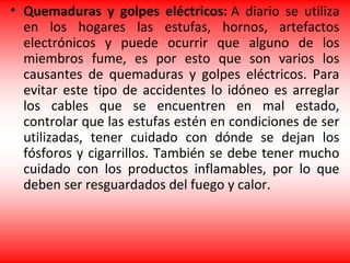 • Quemaduras y golpes eléctricos: A diario se utiliza
en los hogares las estufas, hornos, artefactos
electrónicos y puede ocurrir que alguno de los
miembros fume, es por esto que son varios los
causantes de quemaduras y golpes eléctricos. Para
evitar este tipo de accidentes lo idóneo es arreglar
los cables que se encuentren en mal estado,
controlar que las estufas estén en condiciones de ser
utilizadas, tener cuidado con dónde se dejan los
fósforos y cigarrillos. También se debe tener mucho
cuidado con los productos inflamables, por lo que
deben ser resguardados del fuego y calor.
 