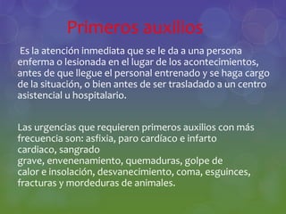 Primeros auxilios
Es la atención inmediata que se le da a una persona
enferma o lesionada en el lugar de los acontecimientos,
antes de que llegue el personal entrenado y se haga cargo
de la situación, o bien antes de ser trasladado a un centro
asistencial u hospitalario.
Las urgencias que requieren primeros auxilios con más
frecuencia son: asfixia, paro cardíaco e infarto
cardiaco, sangrado
grave, envenenamiento, quemaduras, golpe de
calor e insolación, desvanecimiento, coma, esguinces,
fracturas y mordeduras de animales.
 