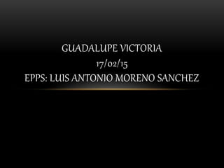 GUADALUPE VICTORIA
17/02/15
EPPS: LUIS ANTONIO MORENO SANCHEZ
 