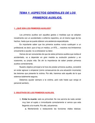 TEMA 1: ASPECTOS GENERALES DE LOS
PRIMEROS AUXILIOS.
1. ¿QUÉ SON LOS PRIMEROS AUXILIOS?
Los primeros auxilios son aquellos gestos o medidas que se adoptan
inicialmente con un accidentado o enfermo repentino, en el mismo lugar de los
hechos, hasta que se pueda obtener una asistencia especializada.
Es importante saber que los primeros auxilios nunca sustituyen a un
profesional, es decir, que si hay un medico, un ATS,..., nosotros nos limitaremos
únicamente a ayudar, no a entorpecer su labor.
Hemos de ser conscientes de que de estos primeros auxilios que reciba el
accidentado, va a depender en gran medida su evolución posterior y en
ocasiones, su propia vida. De ahí la importancia de saber prestar primeros
auxilios correctamente.
Nuestro objetivo principal a la hora de prestar primeros auxilios, consistirá
en evitar agravar o empeorar (como consecuencia de una actuación incorrecta)
las lesiones que presente la victima. Por ello, haremos solo aquello de lo que
estemos totalmente seguros.
Debemos ayudar siempre a la victima, pero solo hasta que venga el
personal sanitario.
2. OBJETIVOS DE LOS PRIMEROS AUXILIOS.
1) Evitar la muerte: esto es primordial. No nos serviría de nada vendar
muy bien al sujeto o inmovilizarle correctamente si vemos que esta
llegando a la muerte. Por ello, actuaremos:
a. Manteniendo o restaurando las funciones vitales básicas:
 