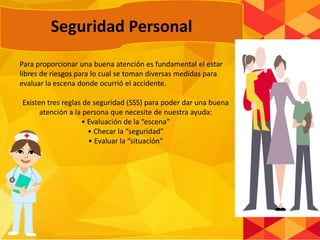 Para proporcionar una buena atención es fundamental el estar
libres de riesgos para lo cual se toman diversas medidas para
evaluar la escena donde ocurrió el accidente.
Existen tres reglas de seguridad (SSS) para poder dar una buena
atención a la persona que necesite de nuestra ayuda:
• Evaluación de la “escena”
• Checar la “seguridad”
• Evaluar la “situación”
Seguridad Personal
 