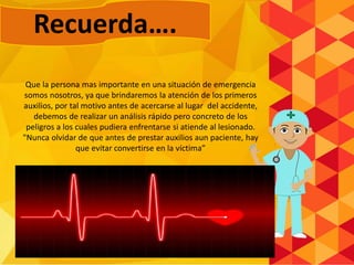 Que la persona mas importante en una situación de emergencia
somos nosotros, ya que brindaremos la atención de los primeros
auxilios, por tal motivo antes de acercarse al lugar del accidente,
debemos de realizar un análisis rápido pero concreto de los
peligros a los cuales pudiera enfrentarse si atiende al lesionado.
"Nunca olvidar de que antes de prestar auxilios aun paciente, hay
que evitar convertirse en la víctima”
Recuerda….
 