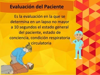 Es la evaluación en la que se
determina en un lapso no mayor
a 10 segundos el estado general
del paciente, estado de
conciencia, condición respiratoria
y circulatoria
Evaluación del Paciente
 