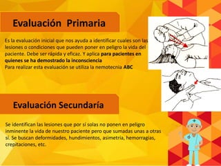 Evaluación Primaria
Evaluación Secundaría
Es la evaluación inicial que nos ayuda a identificar cuales son las
lesiones o condiciones que pueden poner en peligro la vida del
paciente. Debe ser rápida y eficaz. Y aplica para pacientes en
quienes se ha demostrado la inconsciencia
Para realizar esta evaluación se utiliza la nemotecnia ABC
Se identifican las lesiones que por sí solas no ponen en peligro
inminente la vida de nuestro paciente pero que sumadas unas a otras
sí. Se buscan deformidades, hundimientos, asimetría, hemorragias,
crepitaciones, etc.
 