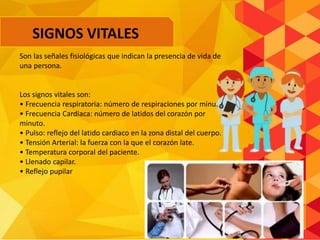Son las señales fisiológicas que indican la presencia de vida de
una persona.
Los signos vitales son:
• Frecuencia respiratoria: número de respiraciones por minuto.
• Frecuencia Cardiaca: número de latidos del corazón por
minuto.
• Pulso: reflejo del latido cardiaco en la zona distal del cuerpo.
• Tensión Arterial: la fuerza con la que el corazón late.
• Temperatura corporal del paciente.
• Llenado capilar.
• Reflejo pupilar
SIGNOS VITALES
 