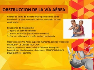 Cuando se cierra de manera total o parcial la vía aérea
impidiendo el paso adecuado del aire, causando un paro
respiratorio.
Situaciones de Riesgo como:
1. Ingesta de comida u objetos
2. Bronco aspiración (secreciones o vomito)
3. Proceso inflamatorio o enfermedad respiratoria
Obstrucción de Vía Aérea Superior (Garganta, Laringe y Tráquea)
MANIOBRA DE DESOBSTRUCCION
Obstrucción de Vía Aérea Inferior (Tráquea, Bronquios,
Bronquiolos, Nivel Alveolar y Pulmones) ATENCION MEDICA
INMEDIATA EN HOSPITAL
OBSTRUCCION DE LA VÍA AÉREA
 