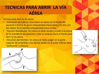 Técnicas para abrir la vía aérea
• Inclinación de Cabeza: Una mano se coloca en la frente del
paciente e forma de garra empujándola hacia abajo y la otra con
dos dedos en la barbilla empujándola hacia arriba.
• Tracción Mandibular: Se coloca el dedo anular y medio a la altura
de la mandíbula del paciente y esta se empuja hacia al frente para
abrir la vía aérea.
• Elevación del Mentón: Se coloca el dedo pulgar en la parte
superior de la barbilla y los demás dedos en la parte inferior para
“pellizcarla” y elevarla
TECNICAS PARA ABRIR LA VÍA
AÉREA
 