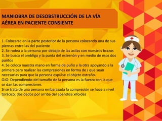 1. Colocarse en la parte posterior de la persona colocando una de sus
piernas entre las del paciente
2. Se rodea a la persona por debajo de las axilas con nuestros brazos
3. Se busca el ombligo y la punta del esternón y en medio de esos dos
puntos
4. Se coloca nuestra mano en forma de puño y la otra apoyando a la
primera para realizar las compresiones en forma de J que sean
necesarias para que la persona expulse el objeto extraño.
OJO: Dependiendo del tamaño de la persona es la fuerza con la que
se dan las compresiones
Si se trata de una persona embarazada la compresión se hace a nivel
torácico, dos dedos por arriba del apéndice xifoides
MANIOBRA DE DESOBSTRUCCIÓN DE LA VÍA
AÉREA EN PACIENTE CONSIENTE
 