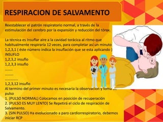 Reestablecer el patrón respiratorio normal, a través de la
estimulación del cerebro por la expansión y reducción del tórax.
La técnica es Insuflar aire a la cavidad torácica al ritmo que
habitualmente respiraría 12 veces, para completar así un minuto
1,2,3,1 ( éste número indica la insuflación que se esta aplicando ),
INSUFLO
1,2,3,2 insuflo
1,2,3,3 insuflo
……..
………
…………..
1,2,3,12 insuflo
Al termino del primer minuto es necesaria la observación y toma de
pulso
1. (PULSO NORMAL) Colocamos en posición de recuperación
2. (PULSO ES MUY LENTO) Se Repetirá el ciclo de respiración de
Salvamento.
3. (SIN PULSO) Ha evolucionado a paro cardiorrespiratorio, debemos
iniciar RCP
RESPIRACION DE SALVAMENTO
 