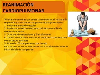 Técnicas o maniobras que tienen como objetivo el restaurar la
respiración y la circulación sanguínea a los órganos vitales
1. Iniciar masaje cardiovascular
2. Presiona con fuerza en el centro del tórax con el fin de
comprimir el pecho
3. Ciclos de 30 compresiones y 2 insuflaciones
4. Colocar el talón de la mano en el medio tercio del esternón
con los brazos estirados
5. Ritmo de 100 compresiones por minuto
OJO: En caso de ser un niño iniciar con 5 insuflaciones antes de
iniciar el ciclo de compresión
REANIMACIÓN
CARDIOPULMONAR
 