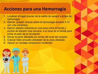 1. Localizar el lugar preciso de la salida de sangre y el tipo de
hemorragia
2. Ejercer presión directa sobre la hemorragia durante 5-10
con una compresa,
3. Ejercer presión indirecta en una zona entre la herida y
puntos de presión mas cercana a la zona de la herida para
evitar el paso de la circulación
4. Elevar la parte afectada por arriba del nivel del corazón
5. Colocar hielo envuelto alrededor de la zona afectada
6. Aplicar un vendaje compresivo moderado
Acciones para una Hemorragia
 
