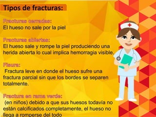 El hueso no sale por la piel
El hueso sale y rompe la piel produciendo una
herida abierta lo cual implica hemorragia visible.
Fractura leve en donde el hueso sufre una
fractura parcial sin que los bordes se separen
totalmente.
(en niños) debido a que sus huesos todavía no
están calcificados completamente, el hueso no
llega a romperse del todo
Tipos de fracturas:
 