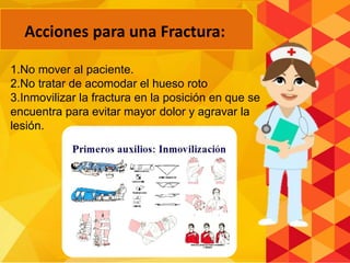 Acciones para una Fractura:
1.No mover al paciente.
2.No tratar de acomodar el hueso roto
3.Inmovilizar la fractura en la posición en que se
encuentra para evitar mayor dolor y agravar la
lesión.
 