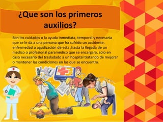 Son los cuidados o la ayuda inmediata, temporal y necesaria
que se le da a una persona que ha sufrido un accidente,
enfermedad o agudización de esta ,hasta la llegada de un
médico o profesional paramédico que se encargará, solo en
caso necesario del trasladado a un hospital tratando de mejorar
o mantener las condiciones en las que se encuentra.
¿Que son los primeros
auxilios?
 